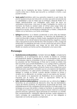 7
muerte de la madrastra de Sonia. Culmina cuando Svidrigáilov le
cuenta entre risas a Rodia que escuchó su confesión a Sonia y que
puede hundirlo.
Sexta parte:Raskólnikov está muy pensativo respecto a qué hacer. De
pronto aparece el juez de instrucción y le dice que está convencido de
su culpabilidad y que es mejor que se entregue. Después Rodia va a
hablar definitivamente con Svidrigáilov para tratar de sacar sus
verdaderas intenciones, cosa que no logra. Svidrigailov le cuenta a la
hermana de Rodia la verdad sobre el crimen para luego tratar de
violarla, pero en el último momento se arrepiente y la deja ir, al día
siguiente se suicida. Al final Rodia se despide de su madre, y después de
hablar con su hermana y con Sonia, se entrega.
Epílogo:Raskólnikov va a Siberia condenado a ocho años de trabajos
forzados, Sonia decide acompañarlo. La hermana de Raskólnikov se
casa con Ruzumijin y luego su madre muere, aquejada de locura febril y
senil. Rodión en la cárcel todavía tiene pensamientos negativos y siente
odio y repugnancia por los demás reos. Pero al pasar un año, y luego de
enfermarse, se arrepiente de todo y se da cuenta de que ama a Sonia,
quedando sobreentendido que luego de los siete años restantes,
Rodión se casaría con Sonia y juntos, empezarían una nueva vida.
Personajes
RodiónRománovichRaskólnikov, también llamado Rodia o simplemente
Raskólnikov, es el protagonista de la novela; la historia es contada
principalmente desde su perspectiva. Es un ex-estudiante que, sumido
en la pobreza, deja la universidad. Vive en un pequeño y mísero piso en
los suburbios de San Petersburgo. El título de la novela se refiere más
bien al crimen que comete Raskólnikov y a su castigo interno y personal,
un castigo psicológico que nace de su lucha interna. Comete el
asesinato creyendo que posee suficiente fuerza tanto intelectual como
individual para soportarlo; considera que es una especie de Napoleón,
pero la paranoia y la culpa pronto comienzan a devorarlo. Sólo en el
epílogo su castigo es formal, cuando decide confesar el crimen y
acabar con su alienación. Su nombre, que en ruso deriva de "escisión",
es una alusión a la separación de Raskólnikov de la sociedad rusa,
impuesta por él mismo, así como su separación íntima de la
personalidad y de las emociones.
Sofía SemiónovnaMarmeládova: conocida por sus diminutivos Sonia o
Sónechka; es una prostituta de dieciocho años, hija de Marmeládov,
capaz de infinitos sacrificios. Es vergonzosa, el personaje de Sonia, será
probablemente el más castigado por las injusticias y la mala suerte, y sin
embargo es la que más entera y noble se mantiene. Su personalidad es
tan fuerte que ni todos los peores sucesos la hacen variar en su línea de
persona servicial y generosa. Sigue pensando en mantener a su familia.
Este comportamiento, interpretan algunos lectores, quizás obedezca a
cierto complejo de culpabilidad, por el cual se vea obligada a
responder con actos de ayuda y comprensión.
 