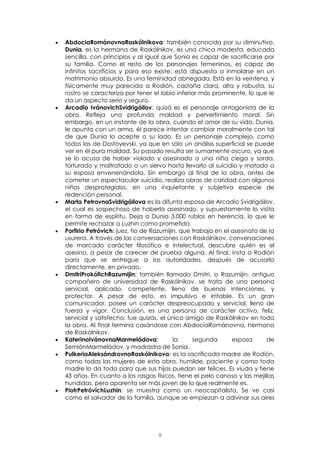 8
AbdociaRománovnaRaskólnikova: también conocida por su diminutivo,
Dunia, es la hermana de Raskólnikov, es una chica modesta, educada
sencilla, con principios y al igual que Sonia es capaz de sacrificarse por
su familia. Como el resto de los personajes femeninos, es capaz de
infinitos sacrificios y para eso existe; está dispuesta a inmolarse en un
matrimonio absurdo. Es una feminidad abnegada. Está en la veintena, y
físicamente muy parecida a Rodión, castaña clara, alta y robusta, su
rostro se caracteriza por tener el labio inferior más prominente, lo que le
da un aspecto serio y seguro.
Arcadio IvánovichSvidrigáilov: quizá es el personaje antagonista de la
obra. Refleja una profunda maldad y pervertimiento moral. Sin
embargo, en un instante de la obra, cuando el amor de su vida, Dunia,
le apunta con un arma, él parece intentar cambiar moralmente con tal
de que Dunia lo acepte a su lado. Es un personaje complejo, como
todos los de Dostoyevski, ya que en sólo un análisis superficial se puede
ver en él pura maldad. Su pasado resulta ser sumamente oscuro, ya que
se lo acusa de haber violado y asesinado a una niña ciega y sorda,
torturado y maltratado a un siervo hasta llevarlo al suicidio y matado a
su esposa envenenándola. Sin embargo al final de la obra, antes de
cometer un espectacular suicidio, realiza obras de caridad con algunos
niños desprotegidos, en una inquietante y subjetiva especie de
redención personal.
Marta PetrovnaSvidrigáilova es la difunta esposa de Arcadio Svidrigáilov,
el cual es sospechoso de haberla asesinado, y supuestamente lo visita
en forma de espíritu. Deja a Dunia 3.000 rublos en herencia, lo que le
permite rechazar a Luzhin como prometido.
Porfirio Petróvich: juez, tío de Razumijin, que trabaja en el asesinato de la
usurera. A través de las conversaciones con Raskólnikov, conversaciones
de marcado carácter filosófico e intelectual, descubre quién es el
asesino, a pesar de carecer de prueba alguna. Al final, insta a Rodión
para que se entregue a las autoridades, después de acusarlo
directamente, en privado.
DmitriProkófichRazumijin: también llamado Dmitri, o Razumijin, antiguo
compañero de universidad de Raskólnikov, se trata de una persona
servicial, aplicado, competente, lleno de buenas intenciones, y
protector. A pesar de esto, es impulsivo e irritable. Es un gran
comunicador, posee un carácter despreocupado y servicial, lleno de
fuerza y vigor. Conclusión, es una persona de carácter activo, feliz,
servicial y satisfecho; fue quizás, el único amigo de Raskólnikov en toda
la obra. Al final termina casándose con AbdociaRománovna, hermana
de Raskólnikov.
KaterinaIvánovnaMarmeládova: la segunda esposa de
SemiónMarmeládov, y madrastra de Sonia.
PulkeriaAleksándrovnaRaskólnikova: es la sacrificada madre de Rodión,
como todas las mujeres de esta obra, humilde, paciente y como toda
madre lo da toda para que sus hijos puedan ser felices. Es viuda y tiene
43 años. En cuanto a los rasgos físicos, tiene el pelo canoso y las mejillas
hundidas, pero aparenta ser más joven de lo que realmente es.
PiotrPetróvichLuzhin: se muestra como un neocapitalista, Se ve casi
como el salvador de la familia, aunque se empiezan a adivinar sus aires
 