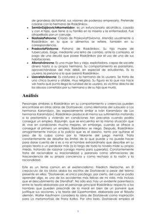9
de grandeza dictatorial, sus visiones de poderoso empresario. Pretende
casarse con la hermana de Raskólnikov.
SemiónZajárovichMarmeládov: es un exfuncionario alcohólico, casado
y con 4 hijos, que tiene a su familia en la miseria y la enfermedad. Fue
atropellado por un carruaje.
NastasiaPetrovna: Criada de PraskoviaPávlovna. Atendía usualmente a
Raskólnikov en lo que a alimentos se refiere, también en su
correspondencia.
PraskoviaPávlovna: Patrona de Raskólnikov. Su hija muere de
tuberculosis. Exige, mediante una letra de cambio, ante la comisaria, el
pago de una deuda que posee Raskólnikov por el uso de una de sus
habitaciones.
AlionaIvánovna: Es una mujer fea y vieja, explotadora, capaz de sacarle
dinero hasta a su propia hermana. Su comportamiento es parasitario,
aprovechándose del más débil, en especial de estudiantes. Es la
usurera, la persona a la que asesinó Raskólnikov.
LizavetaIvánovna: Es costurera y la hermana de la usurera. Se trata de
una chica buena y afable, muy religiosa. Su figura es la que nos hace
ver hasta qué punto llega la ruindad de la usurera, es víctima directa de
los abusos cometidos por su hermana y de su hijo que murió.
Análisis
Personajes similares a Raskólnikov en su comportamiento y creencias pueden
encontrarse en otras obras de Dostoyevski, como Memorias del subsuelo o Los
hermanos Karamázov, (es especialmente similar a Iván Karamázov de Los
hermanos Karamázov). Raskólnikov produce él mismo sus sufrimientos matando
a la prestamista y viviendo en condiciones tan precarias cuando podría
conseguir un empleo. Razumijin, que se encuentra en la misma situación que
él, vive en condiciones mucho mejores, sin embargo, cuando se ofrece a
conseguir al primero un empleo, Raskólnikov se niega. Después, Raskólnikov
arrogantemente insinúa a la policía que es el asesino, tanto por quitarse el
peso de la culpa como por lo hilarante del juego mental. Trata
constantemente de desafiar los límites de lo que puede y no puede hacer
para darse cuenta de si es o no el hombre extraordinario que describe en su
propia teoría o un perdedor más (a lo largo de toda la novela mide su propio
miedo, tratando de razonar consigo mismo para superarlo). Constantemente
trata de racionalizar su irracionalidad y paranoia como afirmaciones de
trascendencia de su propia conciencia y como rechazo a la razón y la
racionalidad.
Este es un tema común en el existencialismo; Friedrich Nietzsche, en El
crepúsculo de los ídolos alaba los escritos de Dostoievski a pesar del teísmo
presente en ellos: "Dostoievski, el único psicólogo, por cierto, del cual se podía
aprender algo, es uno de los accidentes más felices de mi vida, más incluso
que el descubrimiento de Stendhal". No sólo eso: hay un evidente parentesco
entre la teoría elaborada por el personaje principal Raskólnikov respecto a los
hombres que pueden prescindir de la moral en bien de un porvenir que
justifique sus acciones, y la teoría del Súperhombre, elaborada por el filósofo
alemán. Walter Kaufmann considera la obra de Dostoievski como inspiración
para La metamorfosis de Franz Kafka. Por otro lado, Dostoievski emplea al
 