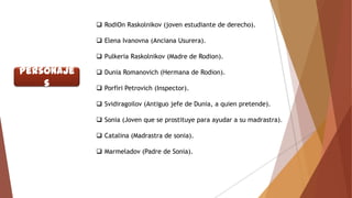  RodiOn Raskolnikov (joven estudiante de derecho).

 Elena Ivanovna (Anciana Usurera).
 Pulkeria Raskolnikov (Madre de Rodion).

Personaje
s

 Dunia Romanovich (Hermana de Rodion).

 Porfiri Petrovich (Inspector).
 Svidiragoilov (Antiguo jefe de Dunia, a quien pretende).
 Sonia (Joven que se prostituye para ayudar a su madrastra).

 Catalina (Madrastra de sonia).
 Marmeladov (Padre de Sonia).

 