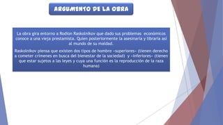 ARGUMENTO DE LA OBRA

La obra gira entorno a Rodion Raskolnikov que dado sus problemas económicos
conoce a una vieja prestamista. Quien posteriormente la asesinaría y libraría así
al mundo de su maldad.
Raskolnikov piensa que existen dos tipos de hombre «superiores» (tienen derecho
a cometer crímenes en busca del bienestar de la sociedad) y «inferiores» (tienen
que estar sujetos a las leyes y cuya una función es la reproducción de la raza
humana)

 