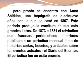 pero pronto se encontró con Anna
Snitkina, una taquígrafa de diecinueve
años con la que se casó en 1867. Este
período produjo la escritura de sus más
grandes libros. De 1873 a 1881 él reivindicó
sus fracasos periodísticos anteriores
publicando un periódico mensual lleno de
historias cortas, bocetos, y artículos sobre
los eventos actuales - el Diario del Escritor.
El periódico fue un éxito enorme.
 