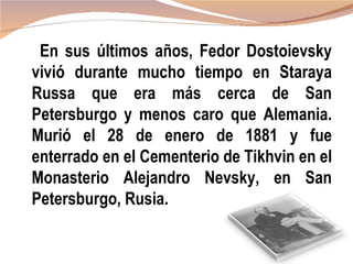 En sus últimos años, Fedor Dostoievsky
vivió durante mucho tiempo en Staraya
Russa que era más cerca de San
Petersburgo y menos caro que Alemania.
Murió el 28 de enero de 1881 y fue
enterrado en el Cementerio de Tikhvin en el
Monasterio Alejandro Nevsky, en San
Petersburgo, Rusia.
 