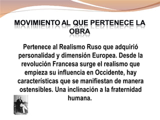 Pertenece al Realismo Ruso que adquirió
personalidad y dimensión Europea. Desde la
  revolución Francesa surge el realismo que
   empieza su influencia en Occidente, hay
características que se manifiestan de manera
 ostensibles. Una inclinación a la fraternidad
                  humana.
 