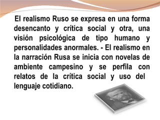 El realismo Ruso se expresa en una forma
desencanto y crítica social y otra, una
visión psicológica de tipo humano y
personalidades anormales. - El realismo en
la narración Rusa se inicia con novelas de
ambiente campesino y se perfila con
relatos de la crítica social y uso del
lenguaje cotidiano.
 
