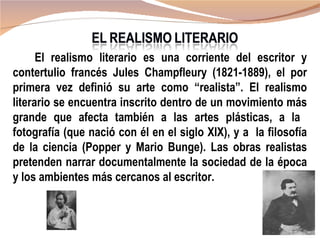 El realismo literario es una corriente del escritor y
contertulio francés Jules Champfleury (1821-1889), el por
primera vez definió su arte como “realista”. El realismo
literario se encuentra inscrito dentro de un movimiento más
grande que afecta también a las artes plásticas, a la
fotografía (que nació con él en el siglo XIX), y a la filosofía
de la ciencia (Popper y Mario Bunge). Las obras realistas
pretenden narrar documentalmente la sociedad de la época
y los ambientes más cercanos al escritor.
 
