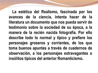 La estética del Realismo, fascinada por los
avances de la ciencia, intenta hacer de la
literatura un documento que nos pueda servir de
testimonio sobre la sociedad de su época, a la
manera de la recién nacida fotografía. Por ello
describe todo lo normal y típico y prefiere los
personajes groseros y corrientes, de los que
toma buenos apuntes a través de cuadernos de
observación, a los personajes extravagantes o
insólitos típicos del anterior Romanticismo.
 