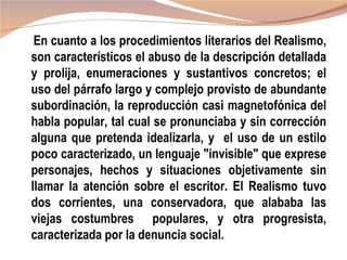 En cuanto a los procedimientos literarios del Realismo,
son característicos el abuso de la descripción detallada
y prolija, enumeraciones y sustantivos concretos; el
uso del párrafo largo y complejo provisto de abundante
subordinación, la reproducción casi magnetofónica del
habla popular, tal cual se pronunciaba y sin corrección
alguna que pretenda idealizarla, y el uso de un estilo
poco caracterizado, un lenguaje "invisible" que exprese
personajes, hechos y situaciones objetivamente sin
llamar la atención sobre el escritor. El Realismo tuvo
dos corrientes, una conservadora, que alababa las
viejas costumbres populares, y otra progresista,
caracterizada por la denuncia social.
 