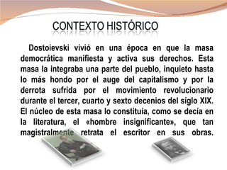 Dostoievski vivió en una época en que la masa
democrática manifiesta y activa sus derechos. Esta
masa la integraba una parte del pueblo, inquieto hasta
lo más hondo por el auge del capitalismo y por la
derrota sufrida por el movimiento revolucionario
durante el tercer, cuarto y sexto decenios del siglo XIX.
El núcleo de esta masa lo constituía, como se decía en
la literatura, el «hombre insignificante», que tan
magistralmente retrata el escritor en sus obras.
 