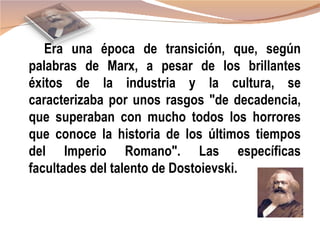 Era una época de transición, que, según
palabras de Marx, a pesar de los brillantes
éxitos de la industria y la cultura, se
caracterizaba por unos rasgos "de decadencia,
que superaban con mucho todos los horrores
que conoce la historia de los últimos tiempos
del Imperio Romano". Las específicas
facultades del talento de Dostoievski.
 