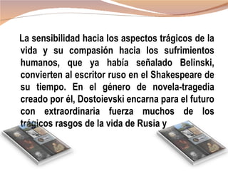 La sensibilidad hacia los aspectos trágicos de la
vida y su compasión hacia los sufrimientos
humanos, que ya había señalado Belinski,
convierten al escritor ruso en el Shakespeare de
su tiempo. En el género de novela-tragedia
creado por él, Dostoievski encarna para el futuro
con extraordinaria fuerza muchos de los
trágicos rasgos de la vida de Rusia y
 
