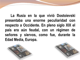 La Rusia en la que vivió Dostoievski
presentaba una enorme peculiaridad con
respecto a Occidente. En pleno siglo XIX el
país era aún feudal, con un régimen de
señores y siervos, como fue, durante la
Edad Media, Europa.
 