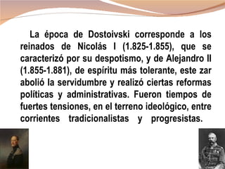 La época de Dostoivski corresponde a los
reinados de Nicolás I (1.825-1.855), que se
caracterizó por su despotismo, y de Alejandro II
(1.855-1.881), de espíritu más tolerante, este zar
abolió la servidumbre y realizó ciertas reformas
políticas y administrativas. Fueron tiempos de
fuertes tensiones, en el terreno ideológico, entre
corrientes tradicionalistas y progresistas.
 