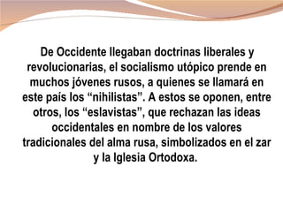 De Occidente llegaban doctrinas liberales y
 revolucionarias, el socialismo utópico prende en
  muchos jóvenes rusos, a quienes se llamará en
este país los “nihilistas”. A estos se oponen, entre
  otros, los “eslavistas”, que rechazan las ideas
      occidentales en nombre de los valores
tradicionales del alma rusa, simbolizados en el zar
               y la Iglesia Ortodoxa.
 