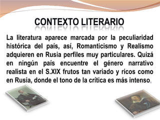 La literatura aparece marcada por la peculiaridad
histórica del país, así, Romanticismo y Realismo
adquieren en Rusia perfiles muy particulares. Quizá
en ningún país encuentre el género narrativo
realista en el S.XIX frutos tan variado y ricos como
en Rusia, donde el tono de la crítica es más intenso,
 
