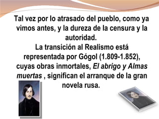 Tal vez por lo atrasado del pueblo, como ya
 vimos antes, y la dureza de la censura y la
                  autoridad.
       La transición al Realismo está
   representada por Gógol (1.809-1.852),
 cuyas obras inmortales, El abrigo y Almas
 muertas , significan el arranque de la gran
                novela rusa.
 