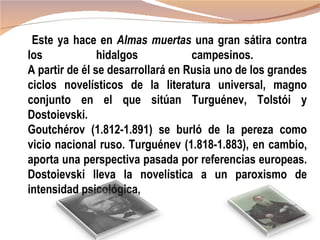 Este ya hace en Almas muertas una gran sátira contra
los             hidalgos           campesinos.
A partir de él se desarrollará en Rusia uno de los grandes
ciclos novelísticos de la literatura universal, magno
conjunto en el que sitúan Turguénev, Tolstói y
Dostoievski.
Goutchérov (1.812-1.891) se burló de la pereza como
vicio nacional ruso. Turguénev (1.818-1.883), en cambio,
aporta una perspectiva pasada por referencias europeas.
Dostoievski lleva la novelística a un paroxismo de
intensidad psicológica,
 