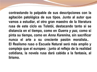 contrastando lo palpable de sus descripciones con la
agitación patológica de sus tipos. Junto al autor que
vamos a estudiar, el otro gran maestro de la literatura
rusa de este ciclo es Tolstói, destacando tanto si se
distancia en el tiempo, como en Guerra y paz, como si
pinta su tiempo, como en Anna Karenina, sin sacrificar
nunca el arte a su creciente pasión moralista..
El Realismo ruso o Escuela Natural será más amplio y
complejo que el europeo : junto al reflejo de la realidad
cotidiana, la novela rusa dará cabida a la fantasía, al
lirismo.
 