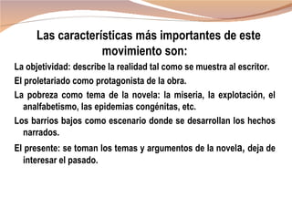 Las características más importantes de este
                  movimiento son:
La objetividad: describe la realidad tal como se muestra al escritor.
El proletariado como protagonista de la obra.
La pobreza como tema de la novela: la miseria, la explotación, el
   analfabetismo, las epidemias congénitas, etc.
Los barrios bajos como escenario donde se desarrollan los hechos
   narrados.
El presente: se toman los temas y argumentos de la novela, deja de
  interesar el pasado.
 
