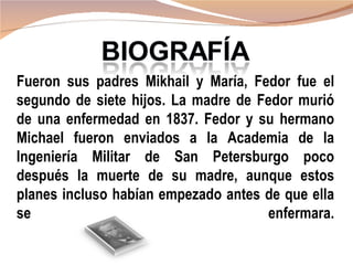 Fueron sus padres Mikhail y María, Fedor fue el
segundo de siete hijos. La madre de Fedor murió
de una enfermedad en 1837. Fedor y su hermano
Michael fueron enviados a la Academia de la
Ingeniería Militar de San Petersburgo poco
después la muerte de su madre, aunque estos
planes incluso habían empezado antes de que ella
se                                   enfermara.
 