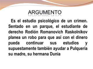 Es el estudio psicológico de un crimen.
Sentado en un parque, el estudiante de
derecho Rodión Romanovich Raskolnikov
planea un robo para que así con el dinero
pueda continuar sus estudios y
supuestamente también ayudar a Pulquería
su madre, su hermana Dunia
 