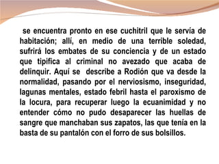 se encuentra pronto en ese cuchitril que le servía de
habitación; allí, en medio de una terrible soledad,
sufrirá los embates de su conciencia y de un estado
que tipifica al criminal no avezado que acaba de
delinquir. Aquí se describe a Rodión que va desde la
normalidad, pasando por el nerviosismo, inseguridad,
lagunas mentales, estado febril hasta el paroxismo de
la locura, para recuperar luego la ecuanimidad y no
entender cómo no pudo desaparecer las huellas de
sangre que manchaban sus zapatos, las que tenía en la
basta de su pantalón con el forro de sus bolsillos.
 