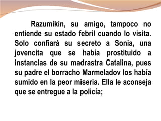 Razumikin, su amigo, tampoco no
entiende su estado febril cuando lo visita.
Solo confiará su secreto a Sonia, una
jovencita que se había prostituido a
instancias de su madrastra Catalina, pues
su padre el borracho Marmeladov los había
sumido en la peor miseria. Ella le aconseja
que se entregue a la policía;
 