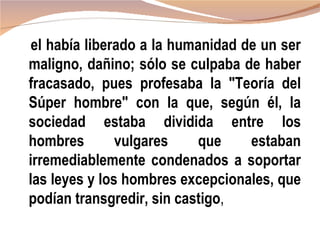 el había liberado a la humanidad de un ser
maligno, dañino; sólo se culpaba de haber
fracasado, pues profesaba la "Teoría del
Súper hombre" con la que, según él, la
sociedad estaba dividida entre los
hombres        vulgares    que     estaban
irremediablemente condenados a soportar
las leyes y los hombres excepcionales, que
podían transgredir, sin castigo,
 