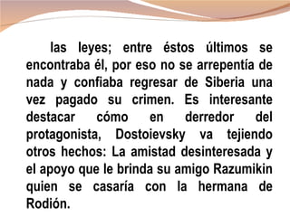 las leyes; entre éstos últimos se
encontraba él, por eso no se arrepentía de
nada y confiaba regresar de Siberia una
vez pagado su crimen. Es interesante
destacar cómo en derredor del
protagonista, Dostoievsky va tejiendo
otros hechos: La amistad desinteresada y
el apoyo que le brinda su amigo Razumikin
quien se casaría con la hermana de
Rodión.
 