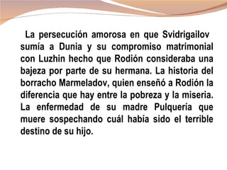 La persecución amorosa en que Svidrigailov
sumía a Dunia y su compromiso matrimonial
con Luzhin hecho que Rodión consideraba una
bajeza por parte de su hermana. La historia del
borracho Marmeladov, quien enseñó a Rodión la
diferencia que hay entre la pobreza y la miseria.
La enfermedad de su madre Pulquería que
muere sospechando cuál había sido el terrible
destino de su hijo.
 