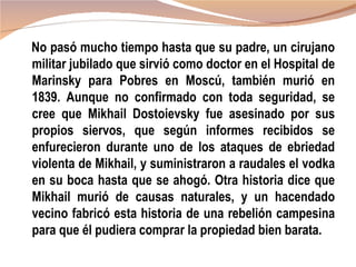 No pasó mucho tiempo hasta que su padre, un cirujano
militar jubilado que sirvió como doctor en el Hospital de
Marinsky para Pobres en Moscú, también murió en
1839. Aunque no confirmado con toda seguridad, se
cree que Mikhail Dostoievsky fue asesinado por sus
propios siervos, que según informes recibidos se
enfurecieron durante uno de los ataques de ebriedad
violenta de Mikhail, y suministraron a raudales el vodka
en su boca hasta que se ahogó. Otra historia dice que
Mikhail murió de causas naturales, y un hacendado
vecino fabricó esta historia de una rebelión campesina
para que él pudiera comprar la propiedad bien barata.
 