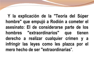 Y la explicación de la "Teoría del Súper
hombre" que empujó a Rodión a cometer el
asesinato: El de considerarse parte de los
hombres "extraordinarios" que tienen
derecho a realizar cualquier crimen y a
infringir las leyes como les plazca por el
mero hecho de ser "extraordinarias".
 
