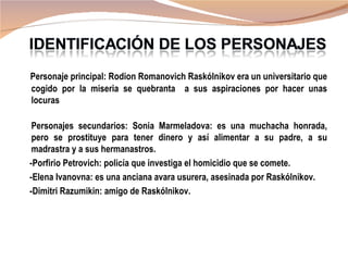 Personaje principal: Rodion Romanovich Raskólnikov era un universitario que
cogido por la miseria se quebranta a sus aspiraciones por hacer unas
locuras

 Personajes secundarios: Sonia Marmeladova: es una muchacha honrada,
 pero se prostituye para tener dinero y así alimentar a su padre, a su
 madrastra y a sus hermanastros.
-Porfirio Petrovich: policía que investiga el homicidio que se comete.
-Elena Ivanovna: es una anciana avara usurera, asesinada por Raskólnikov.
-Dimitri Razumikin: amigo de Raskólnikov.
 
