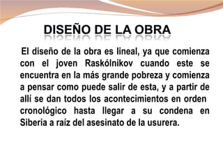 El diseño de la obra es lineal, ya que comienza
con el joven Raskólnikov cuando este se
encuentra en la más grande pobreza y comienza
a pensar como puede salir de esta, y a partir de
allí se dan todos los acontecimientos en orden
cronológico hasta llegar a su condena en
Siberia a raíz del asesinato de la usurera.
 