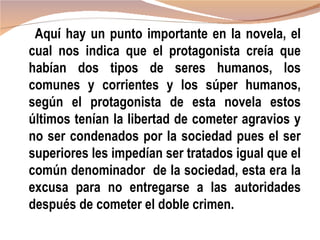 Aquí hay un punto importante en la novela, el
cual nos indica que el protagonista creía que
habían dos tipos de seres humanos, los
comunes y corrientes y los súper humanos,
según el protagonista de esta novela estos
últimos tenían la libertad de cometer agravios y
no ser condenados por la sociedad pues el ser
superiores les impedían ser tratados igual que el
común denominador de la sociedad, esta era la
excusa para no entregarse a las autoridades
después de cometer el doble crimen.
 