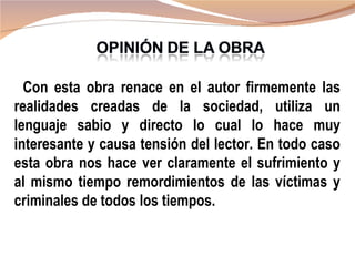 Con esta obra renace en el autor firmemente las
realidades creadas de la sociedad, utiliza un
lenguaje sabio y directo lo cual lo hace muy
interesante y causa tensión del lector. En todo caso
esta obra nos hace ver claramente el sufrimiento y
al mismo tiempo remordimientos de las víctimas y
criminales de todos los tiempos.
 