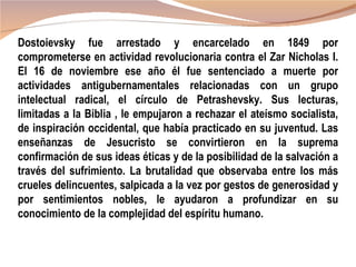 Dostoievsky fue arrestado y encarcelado en 1849 por
comprometerse en actividad revolucionaria contra el Zar Nicholas I.
El 16 de noviembre ese año él fue sentenciado a muerte por
actividades antigubernamentales relacionadas con un grupo
intelectual radical, el círculo de Petrashevsky. Sus lecturas,
limitadas a la Biblia , le empujaron a rechazar el ateísmo socialista,
de inspiración occidental, que había practicado en su juventud. Las
enseñanzas de Jesucristo se convirtieron en la suprema
confirmación de sus ideas éticas y de la posibilidad de la salvación a
través del sufrimiento. La brutalidad que observaba entre los más
crueles delincuentes, salpicada a la vez por gestos de generosidad y
por sentimientos nobles, le ayudaron a profundizar en su
conocimiento de la complejidad del espíritu humano.
 