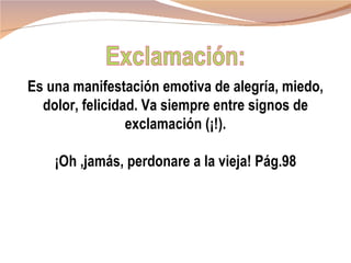 Es una manifestación emotiva de alegría, miedo,
  dolor, felicidad. Va siempre entre signos de
                 exclamación (¡!).

    ¡Oh ,jamás, perdonare a la vieja! Pág.98
 