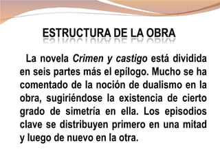 La novela Crimen y castigo está dividida
en seis partes más el epílogo. Mucho se ha
comentado de la noción de dualismo en la
obra, sugiriéndose la existencia de cierto
grado de simetría en ella. Los episodios
clave se distribuyen primero en una mitad
y luego de nuevo en la otra.
 