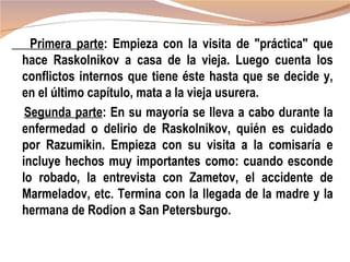 Primera parte: Empieza con la visita de "práctica" que
hace Raskolnikov a casa de la vieja. Luego cuenta los
conflictos internos que tiene éste hasta que se decide y,
en el último capítulo, mata a la vieja usurera.
 Segunda parte: En su mayoría se lleva a cabo durante la
enfermedad o delirio de Raskolnikov, quién es cuidado
por Razumikin. Empieza con su visita a la comisaría e
incluye hechos muy importantes como: cuando esconde
lo robado, la entrevista con Zametov, el accidente de
Marmeladov, etc. Termina con la llegada de la madre y la
hermana de Rodion a San Petersburgo.
 