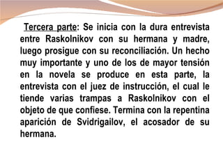 Tercera parte: Se inicia con la dura entrevista
entre Raskolnikov con su hermana y madre,
luego prosigue con su reconciliación. Un hecho
muy importante y uno de los de mayor tensión
en la novela se produce en esta parte, la
entrevista con el juez de instrucción, el cual le
tiende varias trampas a Raskolnikov con el
objeto de que confiese. Termina con la repentina
aparición de Svidrigailov, el acosador de su
hermana.
 