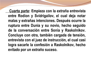 Cuarta parte: Empieza con la extraña entrevista
entre Rodion y Svidrigailov, el cual deja notar
malas y extrañas intenciones. Después ocurre la
ruptura entre Dunia y su novio, hecho seguido
de la conversación entre Sonia y Raskolnikov.
Concluye con otra, también cargada de tensión,
entrevista con el juez de instrucción, el cual casi
logra sacarle la confesión a Raskolnikov, hecho
evitado por un extraño suceso.
 