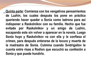 Quinta parte: Comienza con los vengativos pensamientos
de Luzhin, los cuales después los pone en práctica
queriendo hacer quedar a Sonia como ladrona para así
indisponer a Raskolnikov con su familia. Hecho que fue
evitado por Raskolnikov y un amigo de Luzhin,
escapando este sin volver a aparecer en la novela. Luego
Sonia huye y Raskolnikov va con ella y le confiesa el
crimen, para después enterarse de la locura y muerte de
la madrastra de Sonia. Culmina cuando Svidrigailov le
cuenta entre risas a Rodion que escuchó su confesión a
Sonia y que puede hundirlo.
 