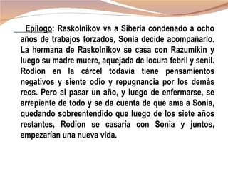 Epílogo: Raskolnikov va a Siberia condenado a ocho
años de trabajos forzados, Sonia decide acompañarlo.
La hermana de Raskolnikov se casa con Razumikin y
luego su madre muere, aquejada de locura febril y senil.
Rodion en la cárcel todavía tiene pensamientos
negativos y siente odio y repugnancia por los demás
reos. Pero al pasar un año, y luego de enfermarse, se
arrepiente de todo y se da cuenta de que ama a Sonia,
quedando sobreentendido que luego de los siete años
restantes, Rodion se casaría con Sonia y juntos,
empezarían una nueva vida.
 