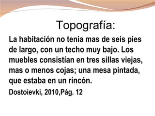 Topografía:
La habitación no tenia mas de seis pies
de largo, con un techo muy bajo. Los
muebles consistían en tres sillas viejas,
mas o menos cojas; una mesa pintada,
que estaba en un rincón.
Dostoievki, 2010,Pág. 12
 
