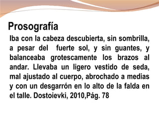 Prosografía
Iba con la cabeza descubierta, sin sombrilla,
a pesar del fuerte sol, y sin guantes, y
balanceaba grotescamente los brazos al
andar. Llevaba un ligero vestido de seda,
mal ajustado al cuerpo, abrochado a medias
y con un desgarrón en lo alto de la falda en
el talle. Dostoievki, 2010,Pág. 78
 