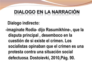 Dialogo indirecto:
-imagínate Rodia- dijo Rasumikhine-, que la
  disputa principal , desemboco en la
  cuestión de si existe el crimen. Los
  socialistas opinaban que el crimen es una
  protesta contra una situación social
  defectuosa. Dostoievki, 2010,Pág. 90.
 