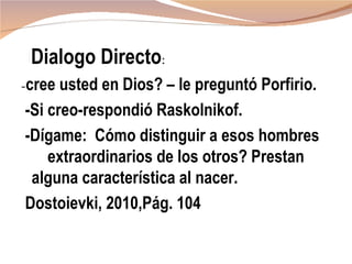 Dialogo Directo:
-cree usted en Dios? – le preguntó Porfirio.
-Si creo-respondió Raskolnikof.
-Dígame: Cómo distinguir a esos hombres
    extraordinarios de los otros? Prestan
 alguna característica al nacer.
Dostoievki, 2010,Pág. 104
 
