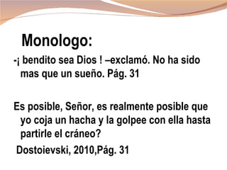 Monologo:
-¡ bendito sea Dios ! –exclamó. No ha sido
  mas que un sueño. Pág. 31

Es posible, Señor, es realmente posible que
 yo coja un hacha y la golpee con ella hasta
 partirle el cráneo?
Dostoievski, 2010,Pág. 31
 