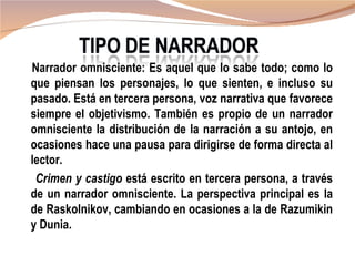 Narrador omnisciente: Es aquel que lo sabe todo; como lo
que piensan los personajes, lo que sienten, e incluso su
pasado. Está en tercera persona, voz narrativa que favorece
siempre el objetivismo. También es propio de un narrador
omnisciente la distribución de la narración a su antojo, en
ocasiones hace una pausa para dirigirse de forma directa al
lector.
 Crimen y castigo está escrito en tercera persona, a través
de un narrador omnisciente. La perspectiva principal es la
de Raskolnikov, cambiando en ocasiones a la de Razumikin
y Dunia.
 